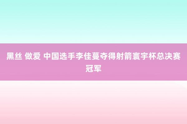 黑丝 做爱 中国选手李佳蔓夺得射箭寰宇杯总决赛冠军