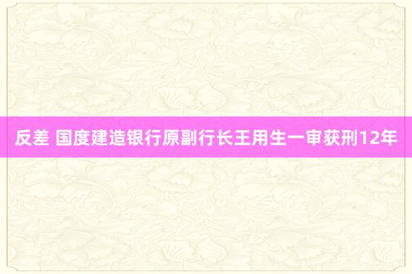 反差 国度建造银行原副行长王用生一审获刑12年