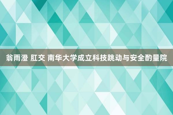 翁雨澄 肛交 南华大学成立科技跳动与安全酌量院