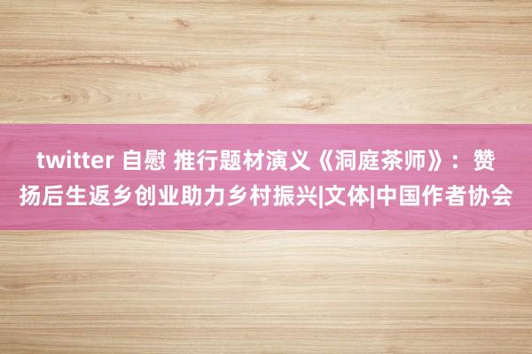 twitter 自慰 推行题材演义《洞庭茶师》：赞扬后生返乡创业助力乡村振兴|文体|中国作者协会