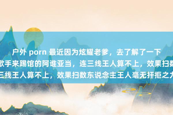 户外 porn 最近因为炫耀老爹，去了解了一下泰西歌手，效果发现我是歌手来踢馆的阿谁亚当，连三线王人算不上，效果扫数东说念主王人毫无扞拒之力