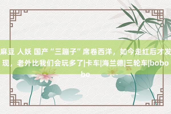 麻豆 人妖 国产“三蹦子”席卷西洋，如今走红后才发现，老外比我们会玩多了|卡车|海兰德|三轮车|bobo