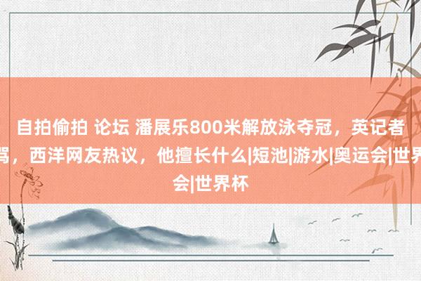 自拍偷拍 论坛 潘展乐800米解放泳夺冠，英记者漫骂，西洋网友热议，他擅长什么|短池|游水|奥运会|世界杯