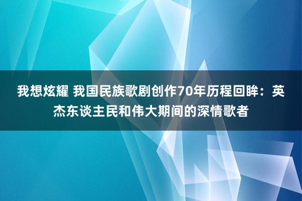 我想炫耀 我国民族歌剧创作70年历程回眸：英杰东谈主民和伟大期间的深情歌者