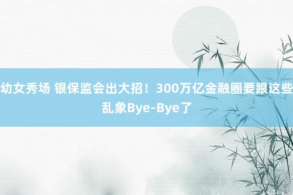 幼女秀场 银保监会出大招！300万亿金融圈要跟这些乱象Bye-Bye了