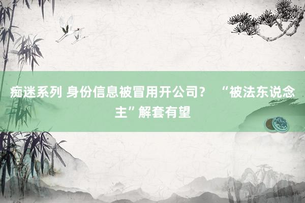 痴迷系列 身份信息被冒用开公司？  “被法东说念主”解套有望