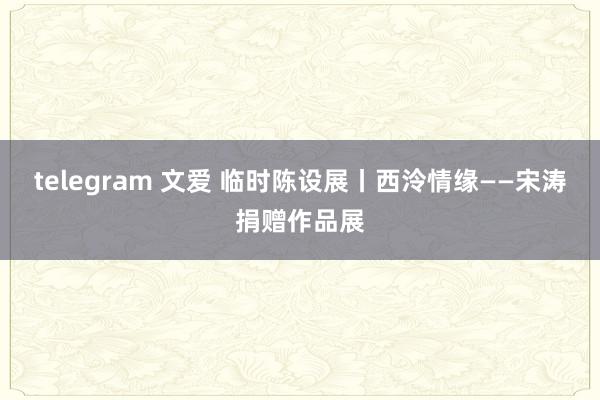 telegram 文爱 临时陈设展丨西泠情缘——宋涛捐赠作品展