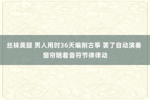 丝袜美腿 男人用时36天编削古筝 罢了自动演奏 窗帘随着音符节律律动