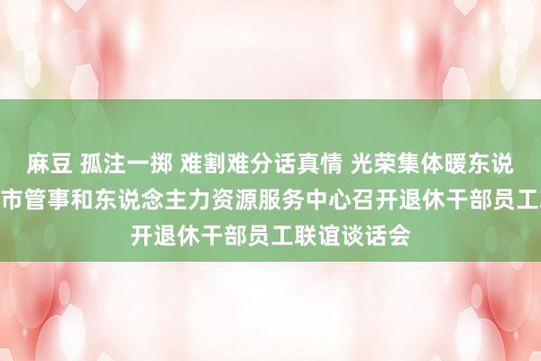 麻豆 孤注一掷 难割难分话真情 光荣集体暖东说念主心  ——市管事和东说念主力资源服务中心召开退休干部员工联谊谈话会