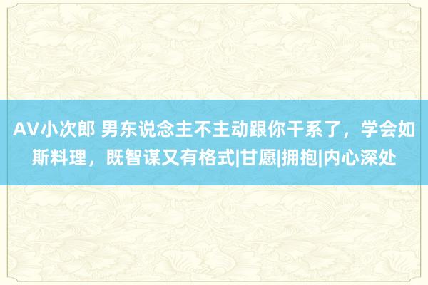 AV小次郎 男东说念主不主动跟你干系了，学会如斯料理，既智谋又有格式|甘愿|拥抱|内心深处