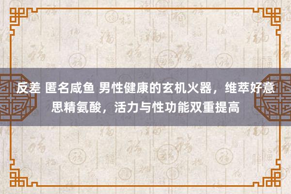 反差 匿名咸鱼 男性健康的玄机火器，维萃好意思精氨酸，活力与性功能双重提高