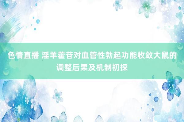 色情直播 淫羊藿苷对血管性勃起功能收敛大鼠的调整后果及机制初探