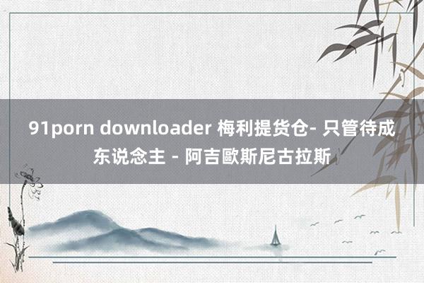 91porn downloader 梅利提货仓- 只管待成东说念主 - 阿吉歐斯尼古拉斯